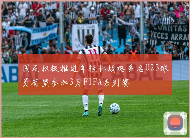 国足积极推进年轻化战略多名U23球员有望参加3月FIFA系列赛