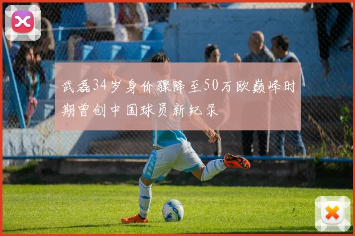 武磊34岁身价骤降至50万欧巅峰时期曾创中国球员新纪录