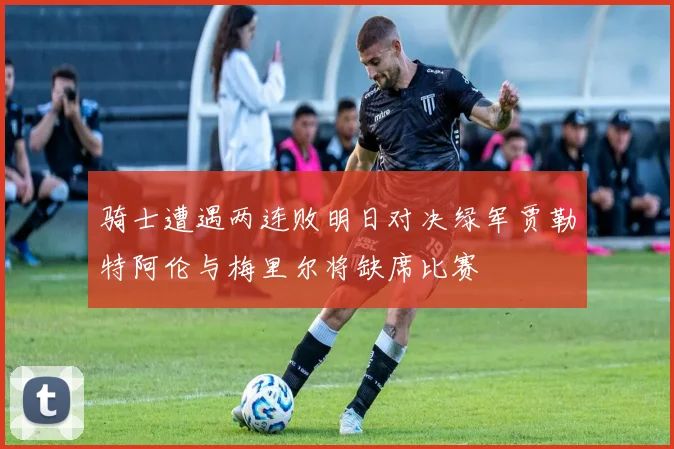 骑士遭遇两连败明日对决绿军贾勒特阿伦与梅里尔将缺席比赛