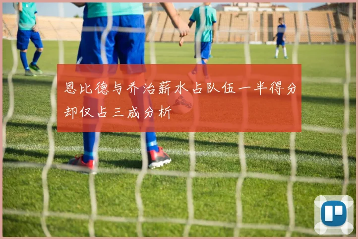 恩比德与乔治薪水占队伍一半得分却仅占三成分析