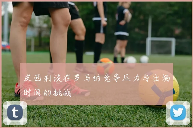 皮西利谈在罗马的竞争压力与出场时间的挑战