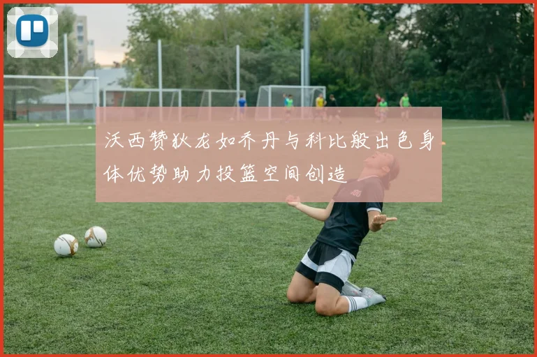 沃西赞狄龙如乔丹与科比般出色身体优势助力投篮空间创造