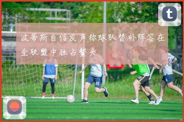 波蒂斯自信发声称球队替补阵容在全联盟中独占鳌头
