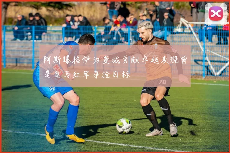 阿斯曝格伊为曼城贡献卓越表现曾是皇马红军争抢目标