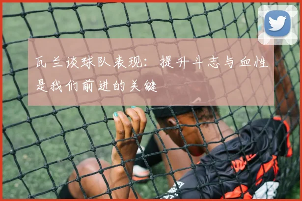 瓦兰谈球队表现：提升斗志与血性是我们前进的关键