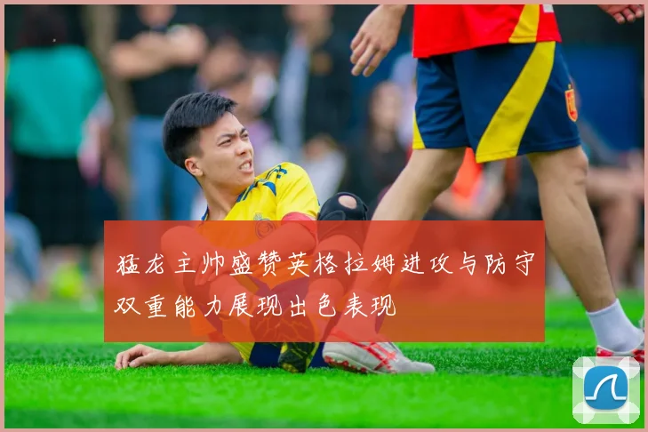 猛龙主帅盛赞英格拉姆进攻与防守双重能力展现出色表现
