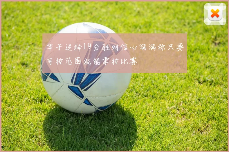 华子逆转19分胜利信心满满称只要可控范围就能掌控比赛