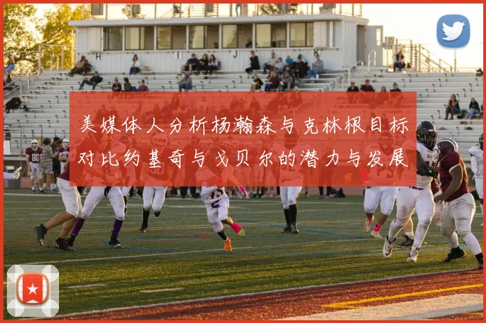 美媒体人分析杨瀚森与克林根目标对比约基奇与戈贝尔的潜力与发展方向