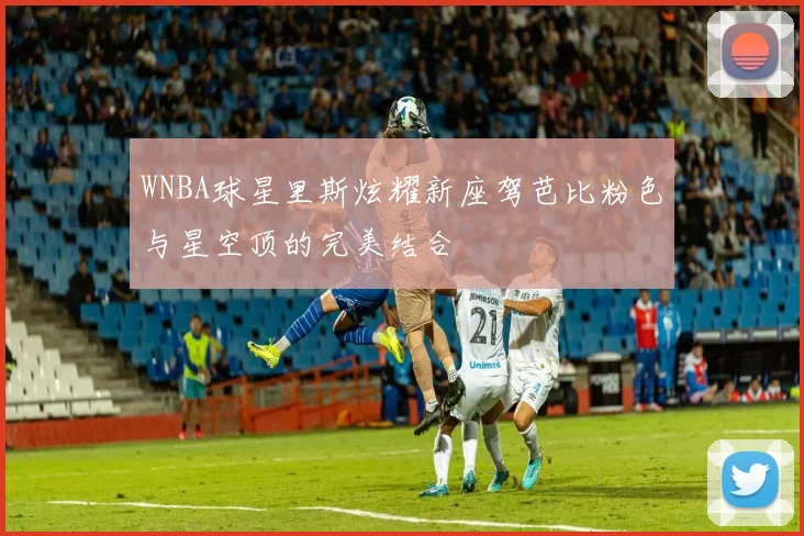 WNBA球星里斯炫耀新座驾芭比粉色与星空顶的完美结合