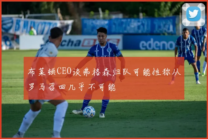 布莱顿CEO谈弗格森归队可能性称从罗马召回几乎不可能