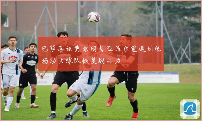 巴萨喜讯费尔明与亚马尔重返训练场助力球队恢复战斗力