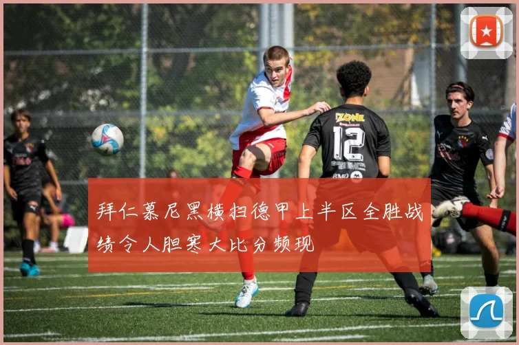 拜仁慕尼黑横扫德甲上半区全胜战绩令人胆寒大比分频现