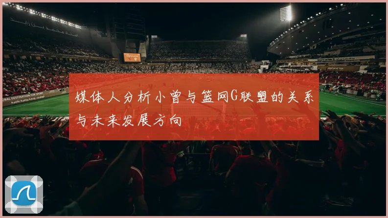 媒体人分析小曾与篮网G联盟的关系与未来发展方向