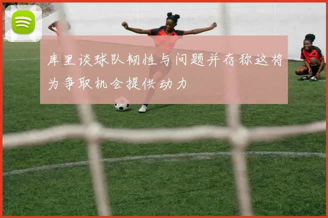 库里谈球队韧性与问题并存称这将为争取机会提供动力