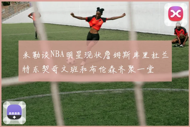 米勒谈NBA明星现状詹姆斯库里杜兰特东契奇文班和布伦森齐聚一堂