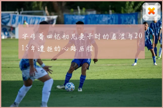 字母哥回忆初见妻子时的羞涩与2015年遭拒的心路历程