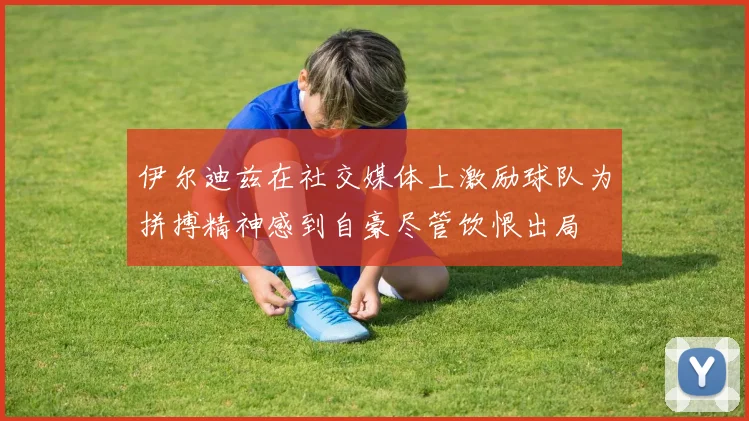 伊尔迪兹在社交媒体上激励球队为拼搏精神感到自豪尽管饮恨出局
