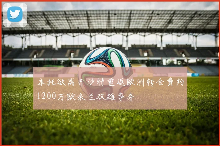 本托欲离开沙特重返欧洲转会费约1200万欧米兰双雄争夺