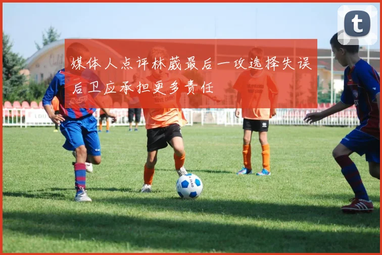 媒体人点评林葳最后一攻选择失误后卫应承担更多责任