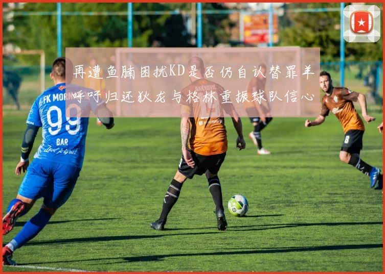 再遭鱼腩困扰KD是否仍自认替罪羊呼吁归还狄龙与格林重振球队信心