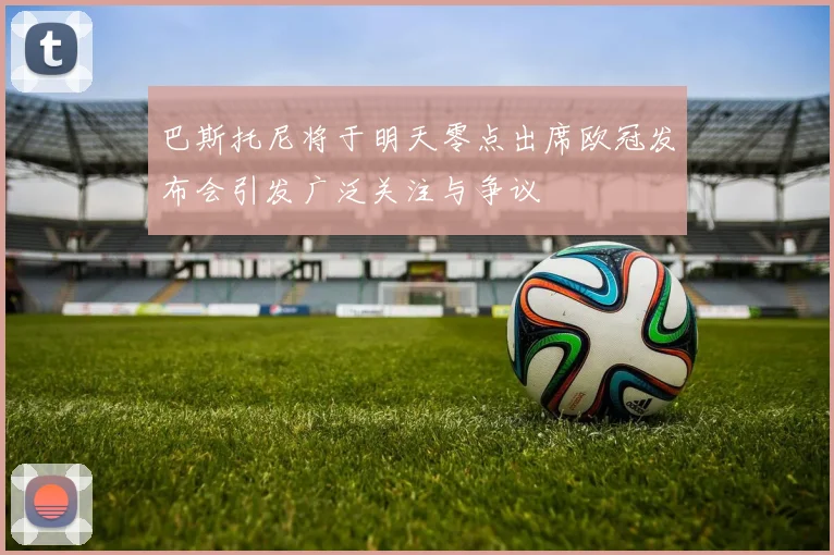 巴斯托尼将于明天零点出席欧冠发布会引发广泛关注与争议