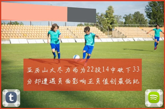 亚历山大尽力而为22投14中砍下33分却遭遇负面影响正负值创最低纪录