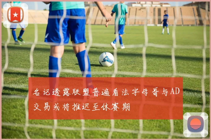 名记透露联盟普遍看法字母哥与AD交易或将推迟至休赛期