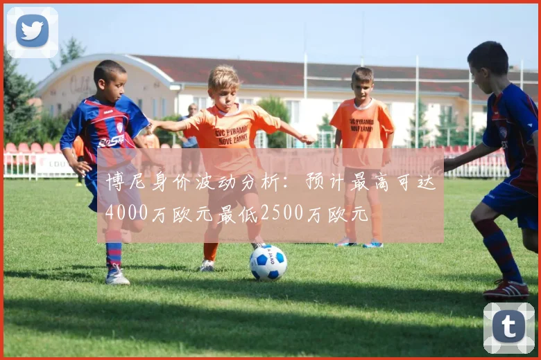 博尼身价波动分析：预计最高可达4000万欧元最低2500万欧元