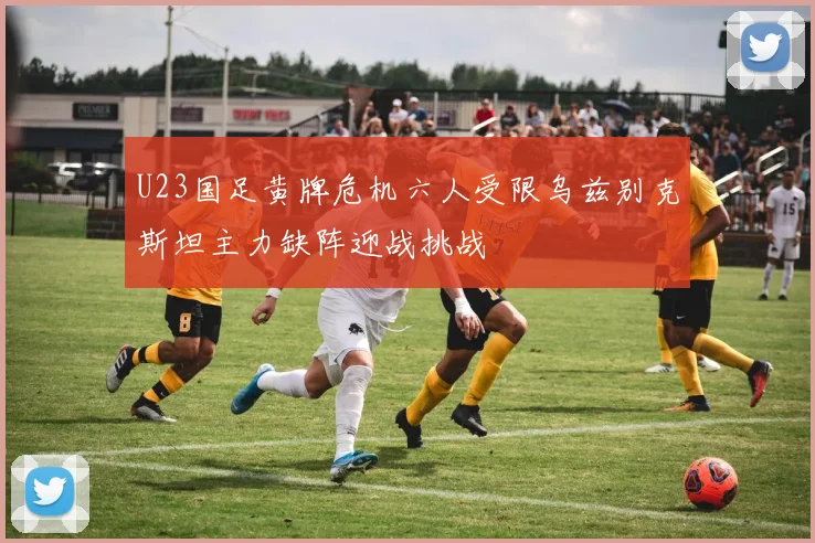 U23国足黄牌危机六人受限乌兹别克斯坦主力缺阵迎战挑战