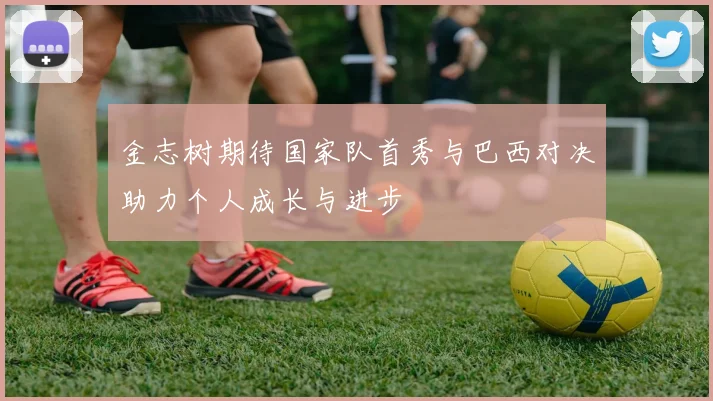 金志树期待国家队首秀与巴西对决助力个人成长与进步