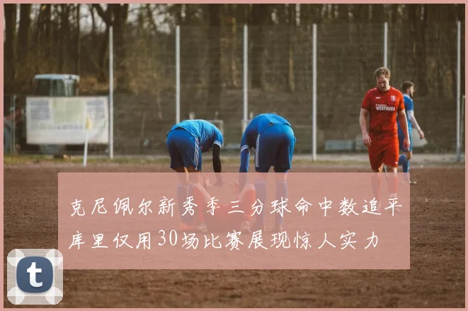 克尼佩尔新秀季三分球命中数追平库里仅用30场比赛展现惊人实力
