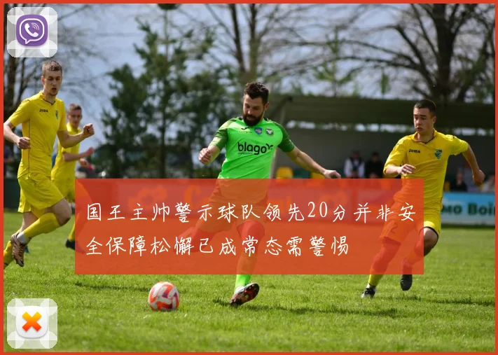 国王主帅警示球队领先20分并非安全保障松懈已成常态需警惕