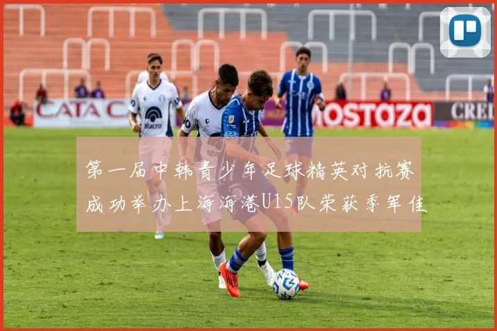 第一届中韩青少年足球精英对抗赛成功举办上海海港U15队荣获季军佳绩