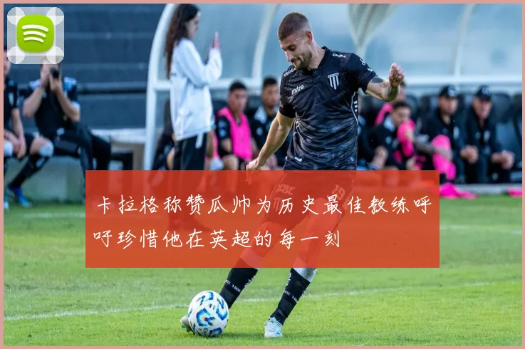 卡拉格称赞瓜帅为历史最佳教练呼吁珍惜他在英超的每一刻