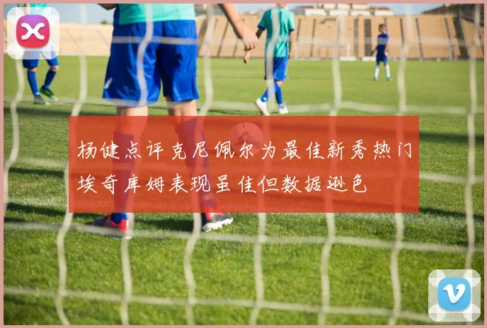 杨健点评克尼佩尔为最佳新秀热门埃奇库姆表现虽佳但数据逊色