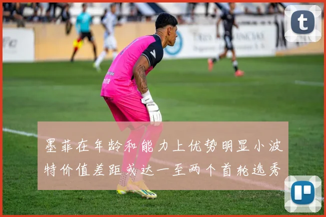 墨菲在年龄和能力上优势明显小波特价值差距或达一至两个首轮选秀权