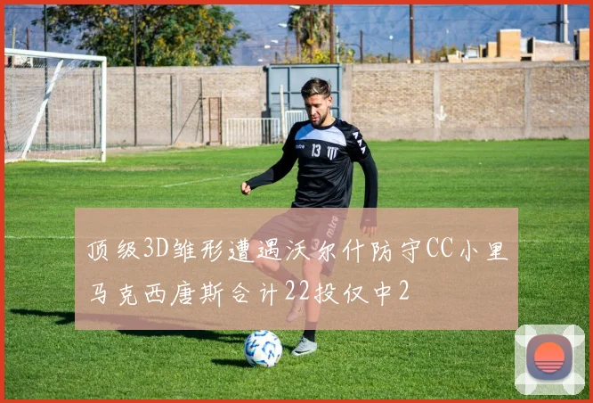顶级3D雏形遭遇沃尔什防守CC小里马克西唐斯合计22投仅中2