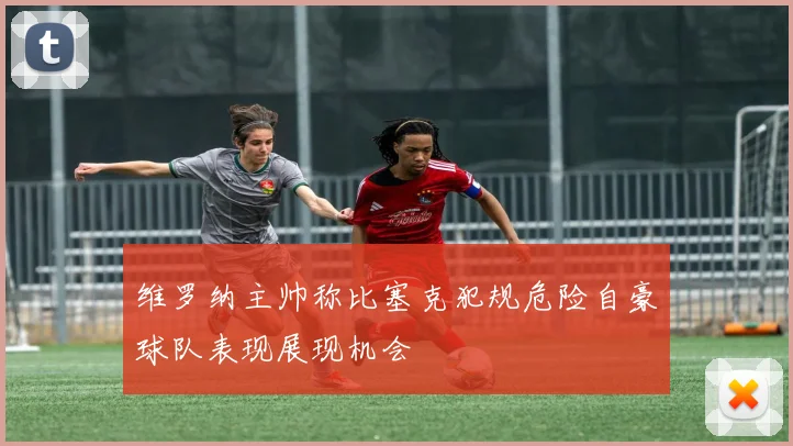 维罗纳主帅称比塞克犯规危险自豪球队表现展现机会