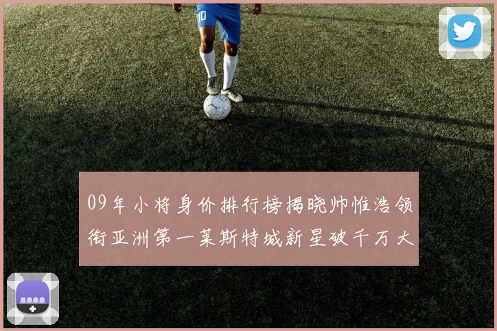 09年小将身价排行榜揭晓帅惟浩领衔亚洲第一莱斯特城新星破千万大关