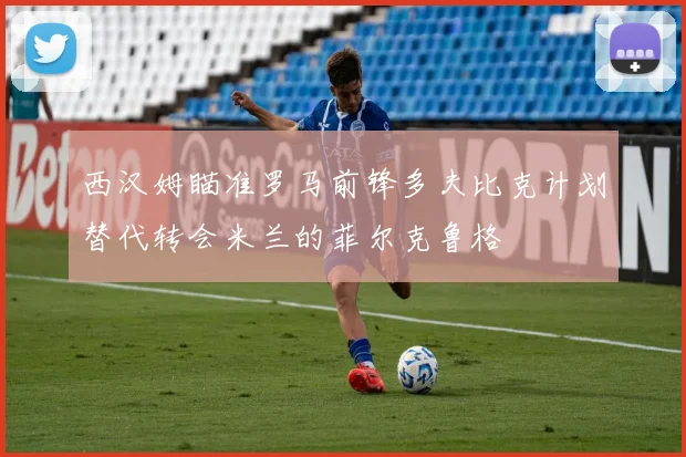西汉姆瞄准罗马前锋多夫比克计划替代转会米兰的菲尔克鲁格