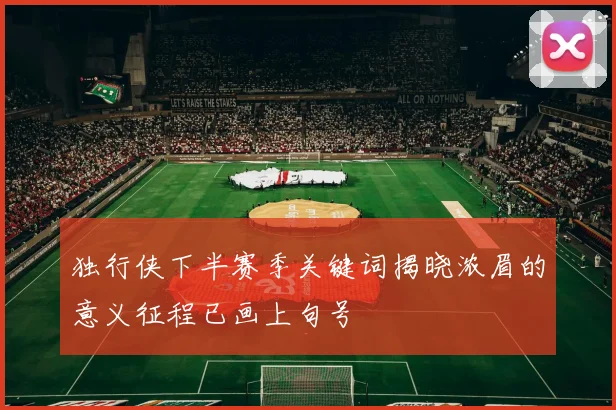 独行侠下半赛季关键词揭晓浓眉的意义征程已画上句号