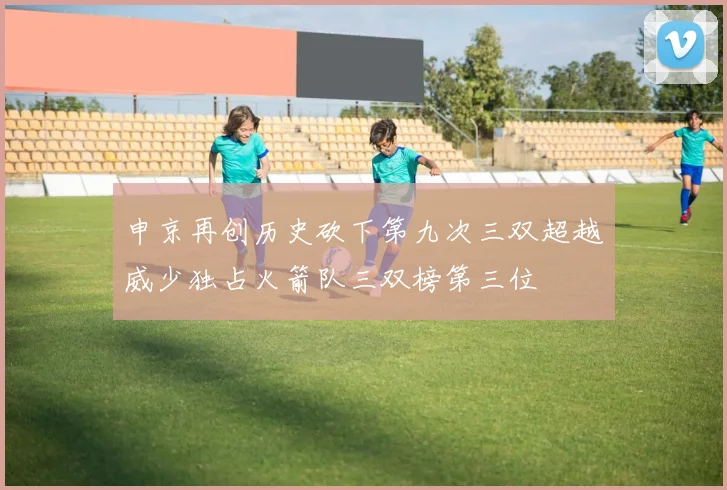 申京再创历史砍下第九次三双超越威少独占火箭队三双榜第三位