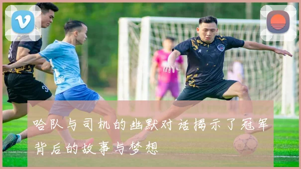 哈队与司机的幽默对话揭示了冠军背后的故事与梦想