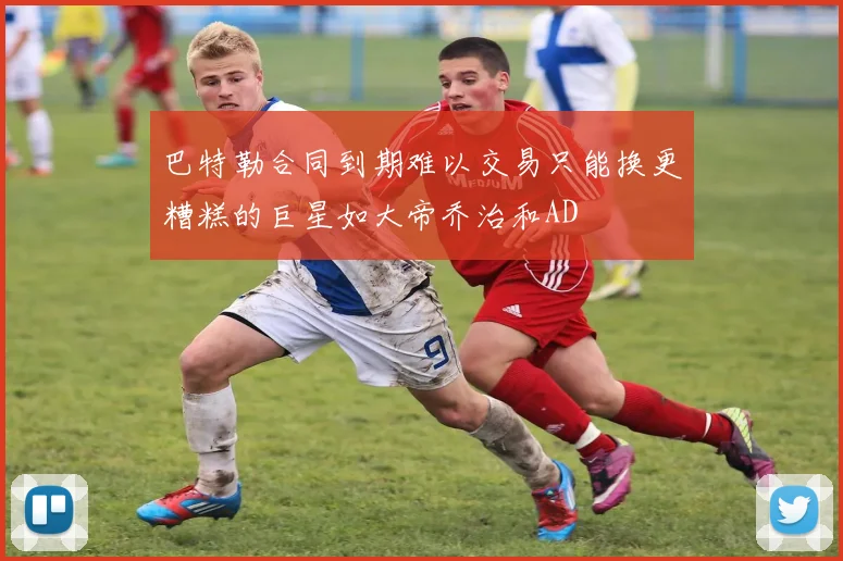 巴特勒合同到期难以交易只能换更糟糕的巨星如大帝乔治和AD