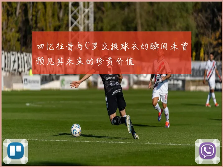 回忆往昔与C罗交换球衣的瞬间未曾预见其未来的珍贵价值