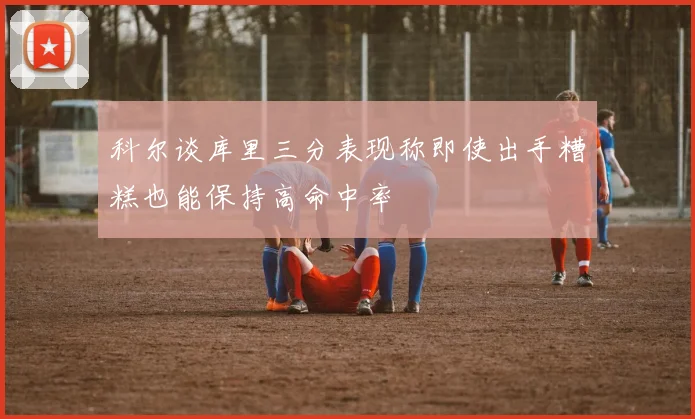 科尔谈库里三分表现称即使出手糟糕也能保持高命中率